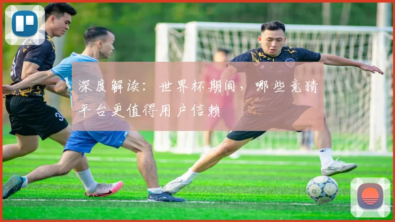 深度解读：世界杯期间，哪些竞猜平台更值得用户信赖
