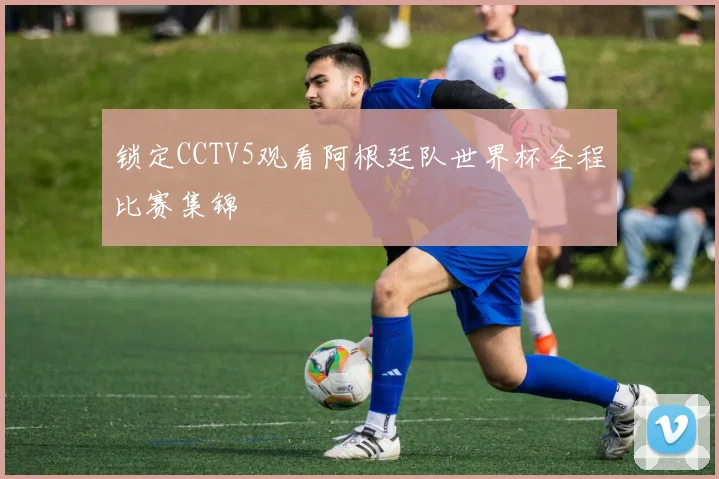 锁定CCTV5观看阿根廷队世界杯全程比赛集锦