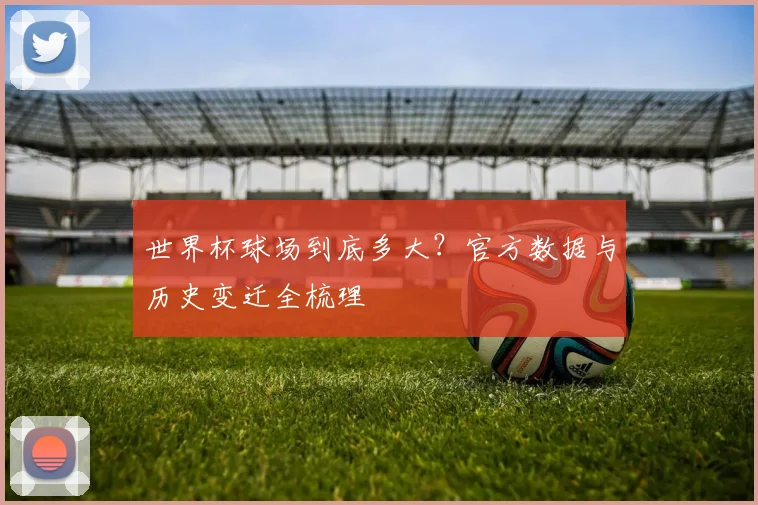 世界杯球场到底多大？官方数据与历史变迁全梳理